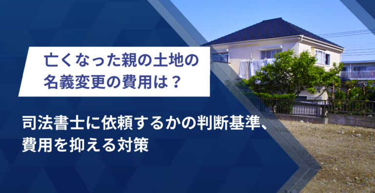 亡くなった親の土地の名義変更費用は？司法書士に依頼するかの判断基準、費用を抑える対策