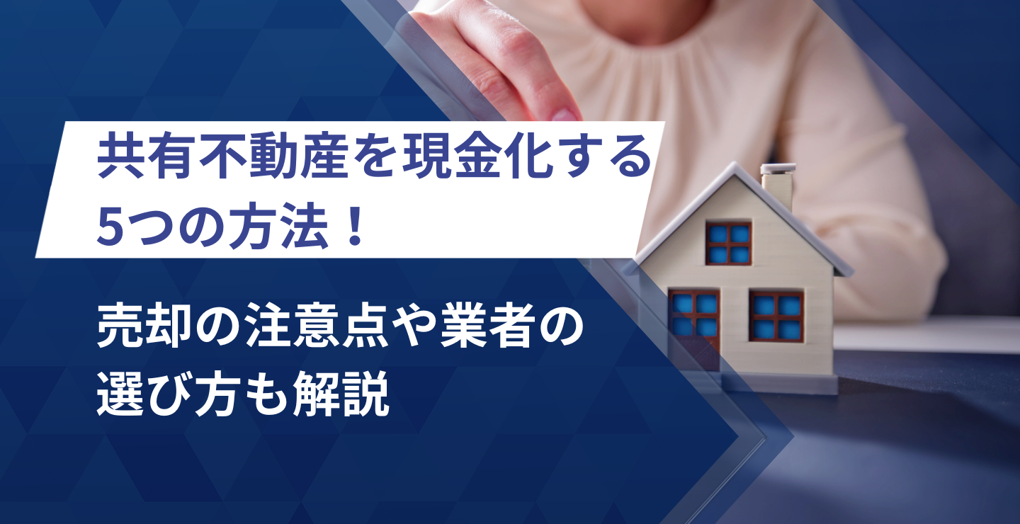 共有不動産を現金化する5つの方法！売却の注意点や業者の選び方も解説