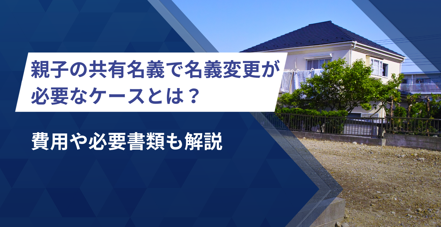 親子の共有名義で名義変更が必要なケースとは？費用や必要書類も解説